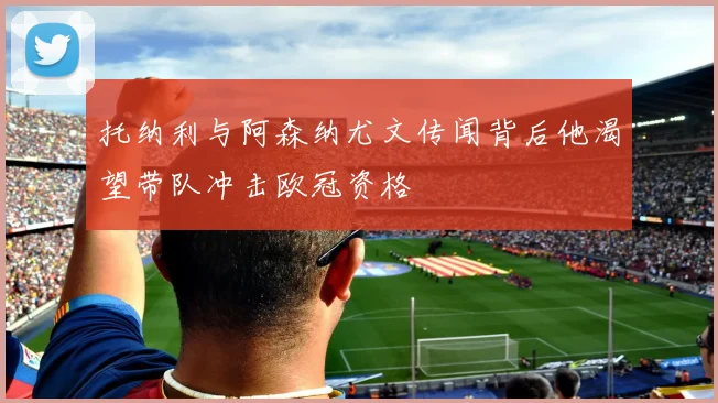 托纳利与阿森纳尤文传闻背后他渴望带队冲击欧冠资格