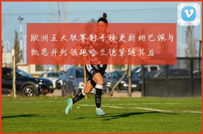 欧洲五大联赛射手榜更新姆巴佩与凯恩并列领跑哈兰德紧随其后