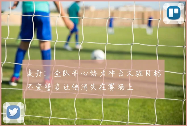 麦丹：全队齐心协力冲击文班目标不变誓言让他消失在赛场上