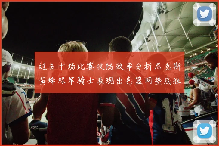 过去十场比赛攻防效率分析尼克斯黄蜂绿军骑士表现出色篮网垫底独占鳌头