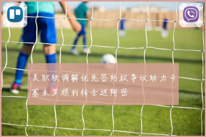 美职联调解优先签约权争议助力卡塞米罗顺利转会迈阿密