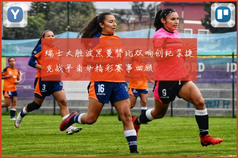 瑞士大胜波黑曼赞比双响创纪录捷克战平南非精彩赛事回顾