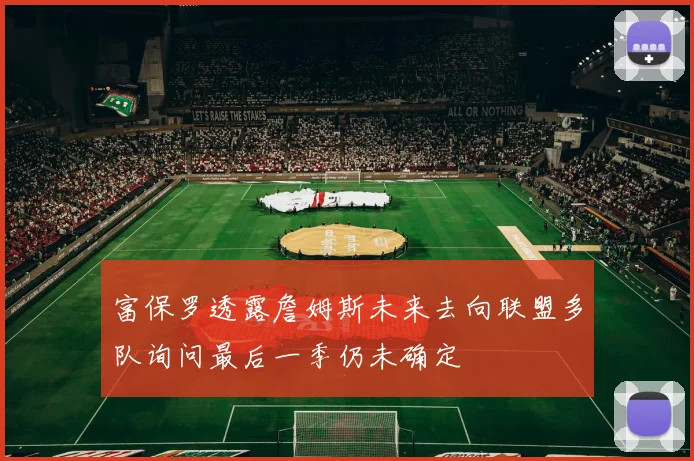 富保罗透露詹姆斯未来去向联盟多队询问最后一季仍未确定