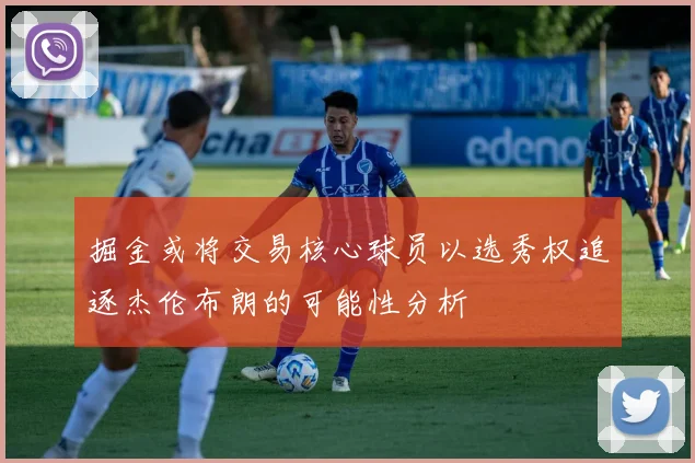 掘金或将交易核心球员以选秀权追逐杰伦布朗的可能性分析