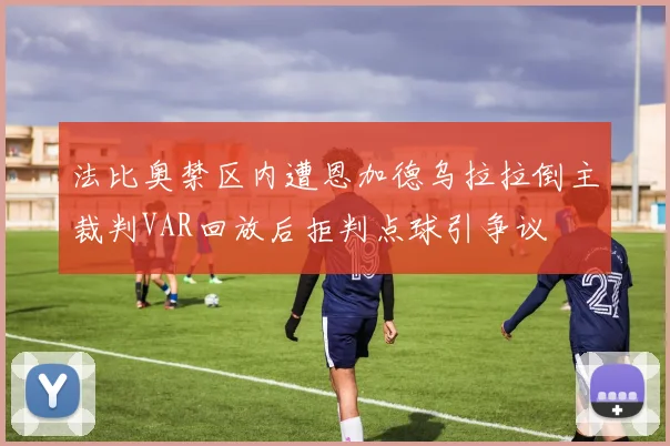 法比奥禁区内遭恩加德乌拉拉倒主裁判VAR回放后拒判点球引争议