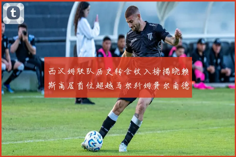 西汉姆联队历史转会收入榜揭晓赖斯高居首位超越马尔科姆费尔南德斯