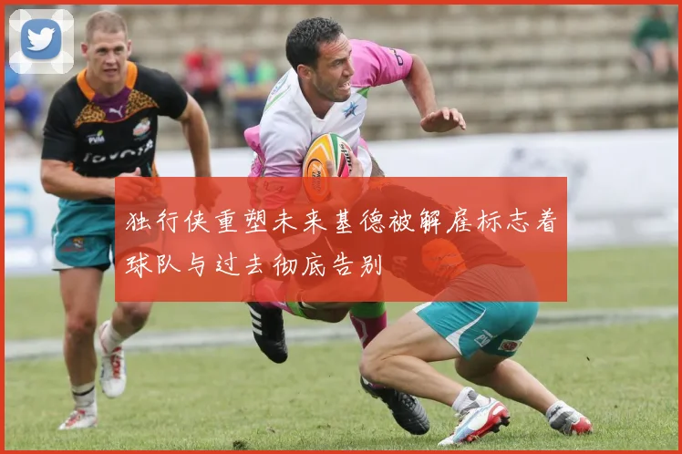 独行侠重塑未来基德被解雇标志着球队与过去彻底告别