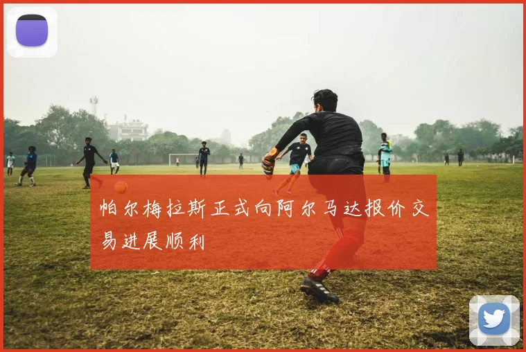 帕尔梅拉斯正式向阿尔马达报价交易进展顺利