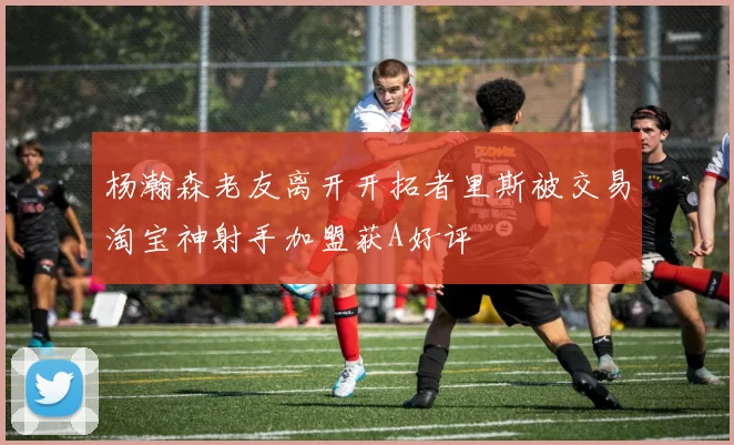 杨瀚森老友离开开拓者里斯被交易淘宝神射手加盟获A好评