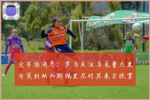 全市场消息：罗马关注马竞鲁杰里与莫利纳加斯佩里尼对其表示欣赏