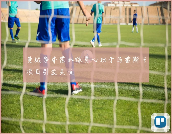 曼城争夺蒙加球员心动于马雷斯卡项目引发关注