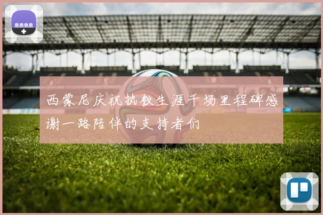 西蒙尼庆祝执教生涯千场里程碑感谢一路陪伴的支持者们
